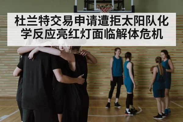 杜兰特交易申请遭拒太阳队化学反应亮红灯面临解体危机