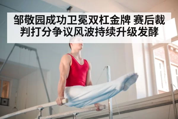 邹敬园成功卫冕双杠金牌 赛后裁判打分争议风波持续升级发酵